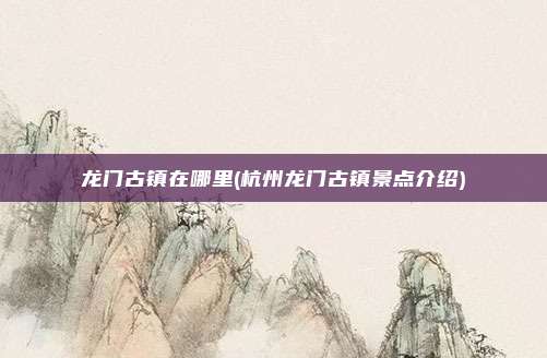 龙门古镇在哪里(杭州龙门古镇景点介绍)