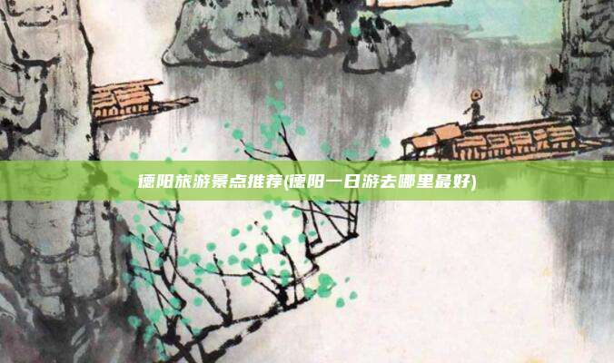 德阳旅游景点推荐(德阳一日游去哪里最好)
