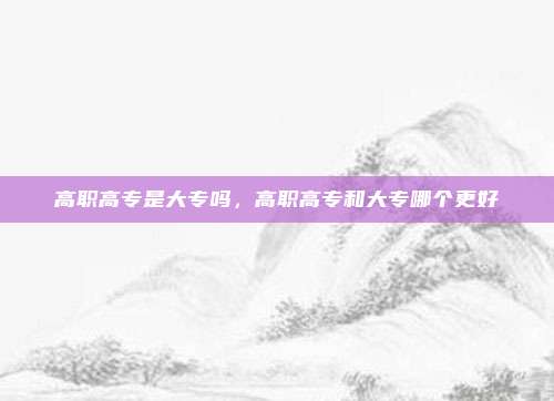 高职高专是大专吗,高职高专和大专哪个更好