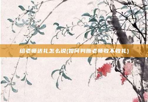 给老师送礼怎么说(如何判断老师收不收礼)