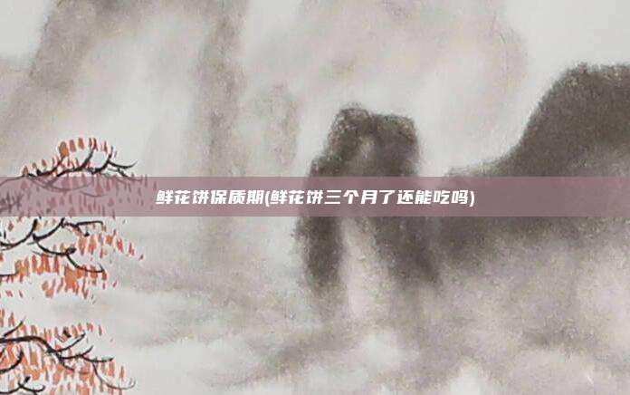 鲜花饼保质期(鲜花饼三个月了还能吃吗)