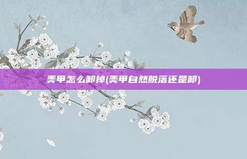 美甲怎么卸掉(美甲自然脱落还是卸)