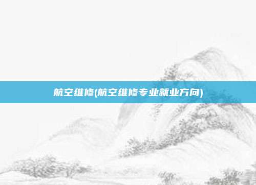 航空维修(航空维修专业就业方向)