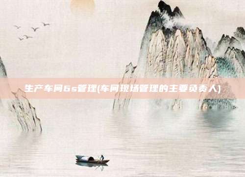 生产车间6s管理(车间现场管理的主要负责人)
