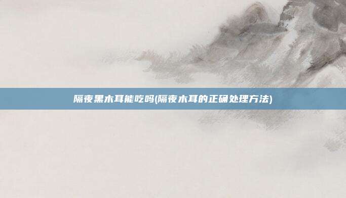 隔夜黑木耳能吃吗(隔夜木耳的正确处理方法)