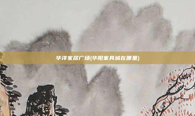 华洋家居广场(华阳家具城在哪里)