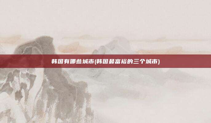 韩国有哪些城市(韩国最富裕的三个城市)