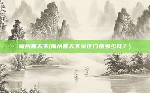梅州客天下(梅州客天下景区门票多少钱?)