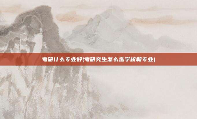考研什么专业好(考研究生怎么选学校和专业)