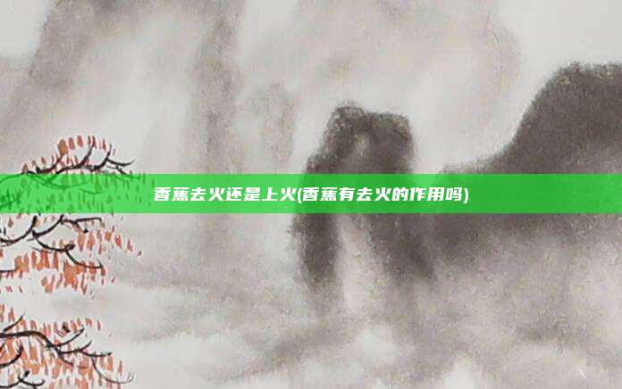 香蕉去火还是上火(香蕉有去火的作用吗)