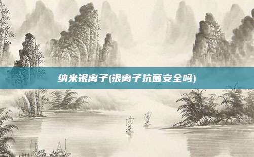 纳米银离子(银离子抗菌安全吗)