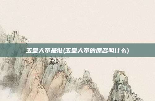 玉皇大帝是谁(玉皇大帝的原名叫什么)