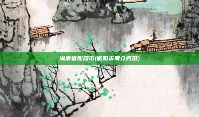 湖南省衡阳市(衡阳市简介概况)