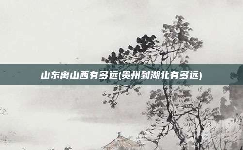 山东离山西有多远(贵州到湖北有多远)