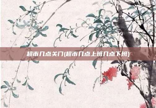 超市几点关门(超市几点上班几点下班)