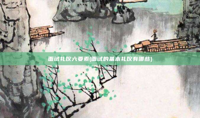 面试礼仪六要素(面试的基本礼仪有哪些)