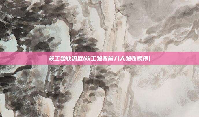 竣工验收流程(竣工验收前八大验收顺序)