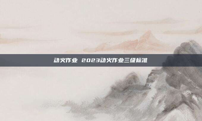 动火作业 2023动火作业三级标准