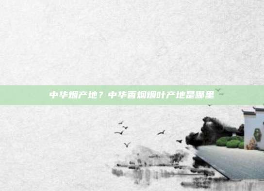 中华烟产地？中华香烟烟叶产地是哪里