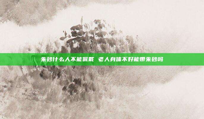 朱砂什么人不能佩戴 老人身体不好能带朱砂吗