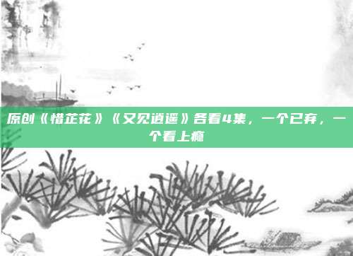 原创《惜芷花》《又见逍遥》各看4集，一个已弃，一个看上瘾