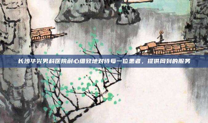 长沙华兴男科医院耐心细致地对待每一位患者，提供周到的服务