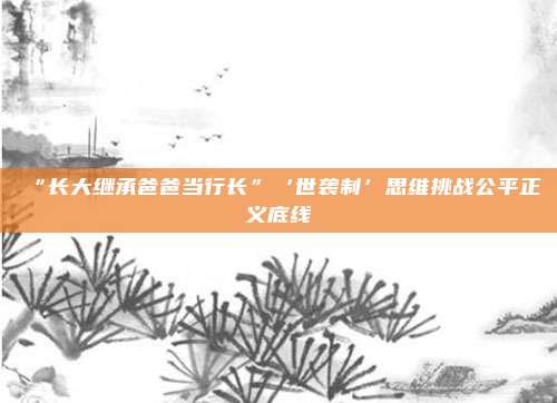 “长大继承爸爸当行长”‘世袭制’思维挑战公平正义底线