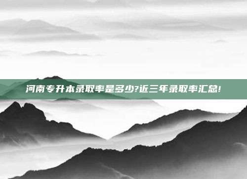 河南专升本录取率是多少?近三年录取率汇总!