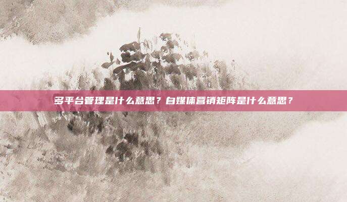 多平台管理是什么意思？自媒体营销矩阵是什么意思？