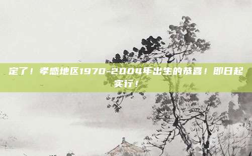 定了！孝感地区1970-2004年出生的恭喜！即日起实行！