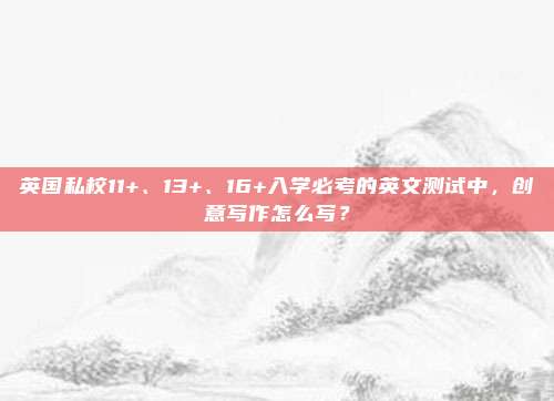 英国私校11+、13+、16+入学必考的英文测试中，创意写作怎么写？