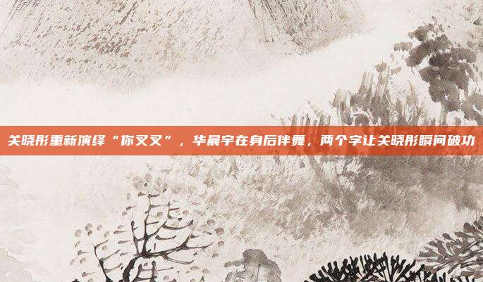 关晓彤重新演绎“你叉叉”，华晨宇在身后伴舞，两个字让关晓彤瞬间破功