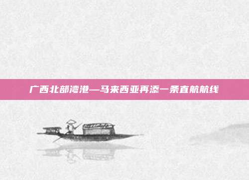 广西北部湾港—马来西亚再添一条直航航线