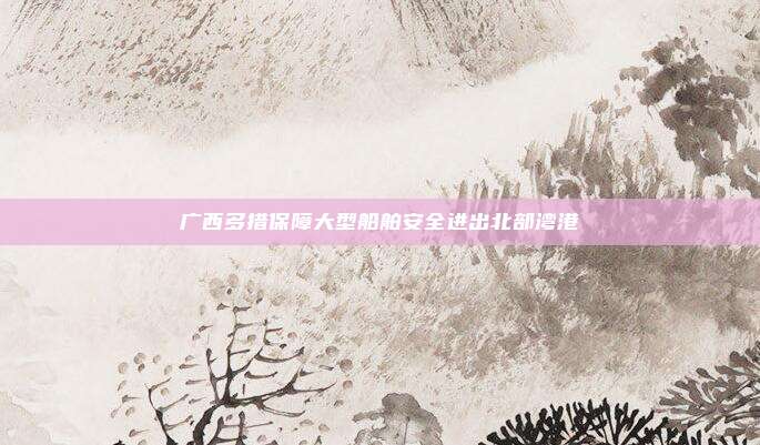 广西多措保障大型船舶安全进出北部湾港
