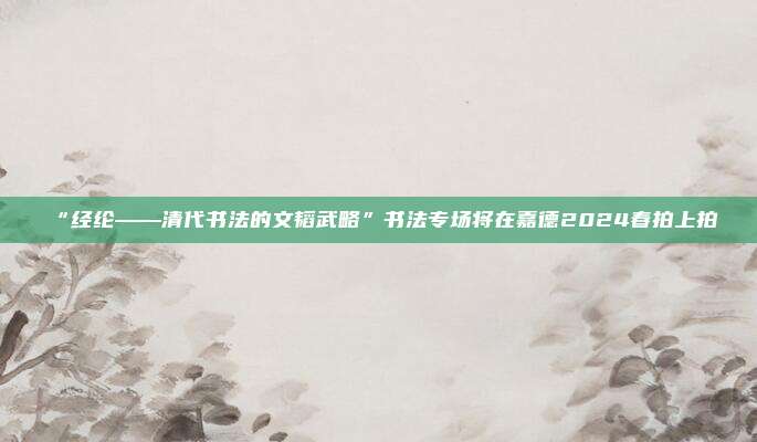 “经纶——清代书法的文韬武略”书法专场将在嘉德2024春拍上拍