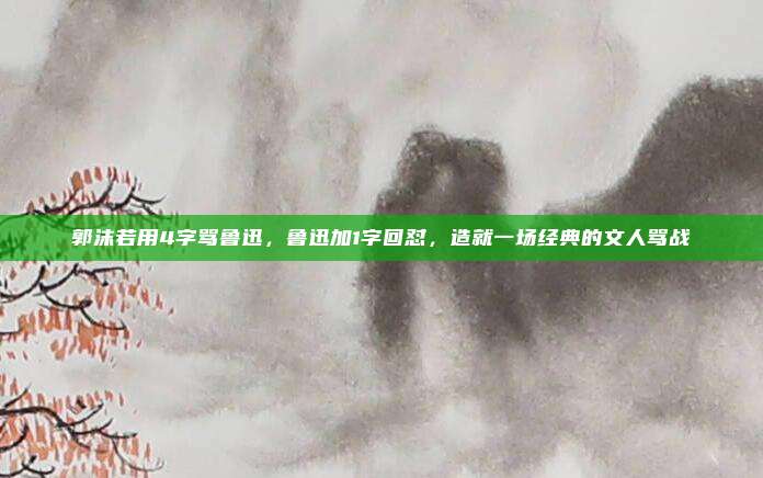 郭沫若用4字骂鲁迅，鲁迅加1字回怼，造就一场经典的文人骂战