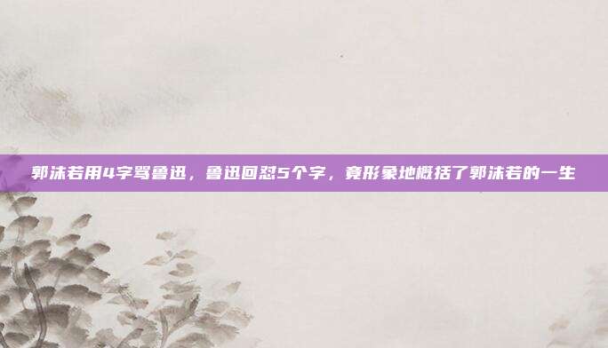 郭沫若用4字骂鲁迅，鲁迅回怼5个字，竟形象地概括了郭沫若的一生