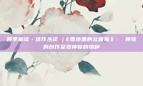 四季童读•佳作丛谈 |《雪地里的北极熊》： 神奇的创作呈现神奇的物种