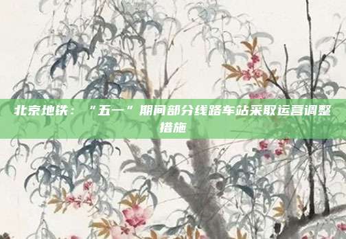 北京地铁：“五一”期间部分线路车站采取运营调整措施