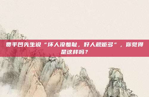 贾平凹先生说“坏人没羞耻，好人规矩多”，你觉得是这样吗？