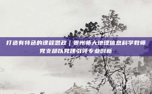 打造有特色的课程思政｜贵州师大地理信息科学教师党支部以党建引领专业创新