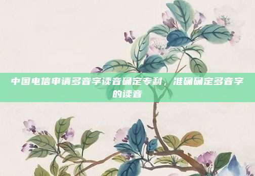 中国电信申请多音字读音确定专利，准确确定多音字的读音