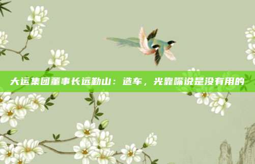 大运集团董事长远勤山：造车，光靠嘴说是没有用的