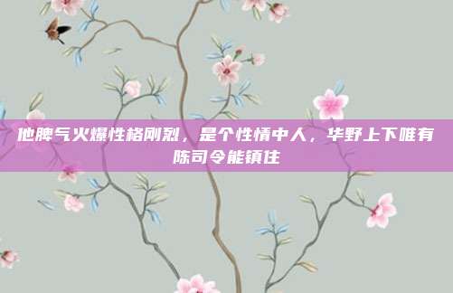 他脾气火爆性格刚烈，是个性情中人，华野上下唯有陈司令能镇住