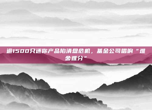 逾1500只迷你产品陷清盘危机，基金公司唱响“难舍难分”