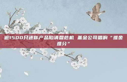 逾1500只迷你产品陷清盘危机 基金公司唱响“难舍难分”