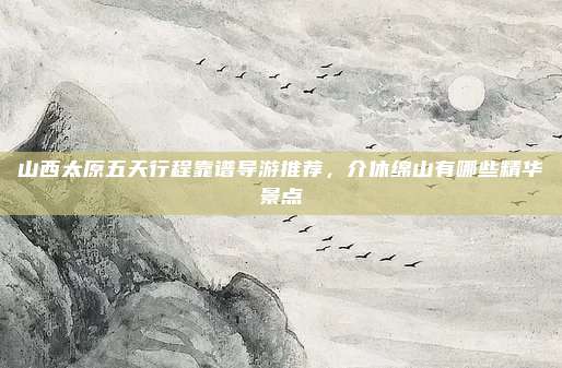 山西太原五天行程靠谱导游推荐，介休绵山有哪些精华景点
