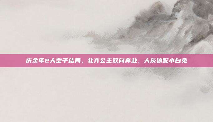 庆余年2大皇子结局，北齐公主双向奔赴，大灰狼配小白兔