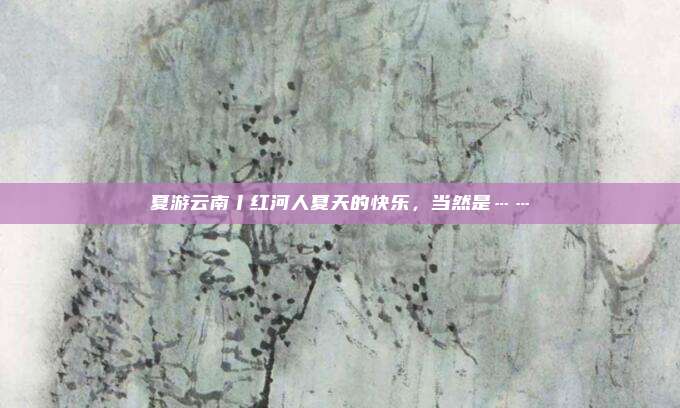 夏游云南丨红河人夏天的快乐，当然是……