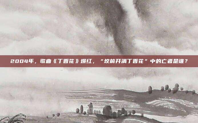 2004年，歌曲《丁香花》爆红，“坟前开满丁香花”中的亡者是谁？